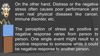 On the other hand, Distress or the negative
stress often causes poor performance and
even real physical diseases like cancer,
immune disorder, etc.
The perception of stress as positive or
negative response varies from person to
person. One single event might result to a
positive response to someone while it could
be negative response to another person.
 