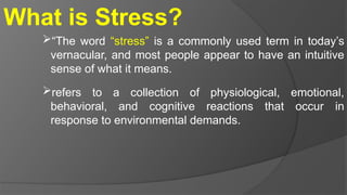 What is Stress?
“The word “stress” is a commonly used term in today’s
vernacular, and most people appear to have an intuitive
sense of what it means.
refers to a collection of physiological, emotional,
behavioral, and cognitive reactions that occur in
response to environmental demands.
 