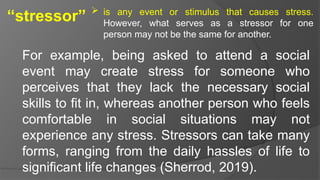 “stressor”  is any event or stimulus that causes stress.
However, what serves as a stressor for one
person may not be the same for another.
For example, being asked to attend a social
event may create stress for someone who
perceives that they lack the necessary social
skills to fit in, whereas another person who feels
comfortable in social situations may not
experience any stress. Stressors can take many
forms, ranging from the daily hassles of life to
significant life changes (Sherrod, 2019).
 