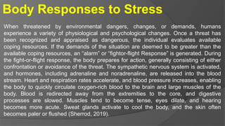Body Responses to Stress
When threatened by environmental dangers, changes, or demands, humans
experience a variety of physiological and psychological changes. Once a threat has
been recognized and appraised as dangerous, the individual evaluates available
coping resources. If the demands of the situation are deemed to be greater than the
available coping resources, an “alarm” or “fightor-flight Response” is generated. During
the fight-or-flight response, the body prepares for action, generally consisting of either
confrontation or avoidance of the threat. The sympathetic nervous system is activated,
and hormones, including adrenaline and noradrenaline, are released into the blood
stream. Heart and respiration rates accelerate, and blood pressure increases, enabling
the body to quickly circulate oxygen-rich blood to the brain and large muscles of the
body. Blood is redirected away from the extremities to the core, and digestive
processes are slowed. Muscles tend to become tense, eyes dilate, and hearing
becomes more acute. Sweat glands activate to cool the body, and the skin often
becomes paler or flushed (Sherrod, 2019).
 