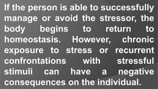 If the person is able to successfully
manage or avoid the stressor, the
body begins to return to
homeostasis. However, chronic
exposure to stress or recurrent
confrontations with stressful
stimuli can have a negative
consequences on the individual.
 