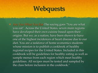 Webquests Are You What You Eat -The saying goes "You are what you eat". Across the United States, seven main regions have developed their own cuisine based upon their origins. But we, as a nation, have been shown to have one of the highest incidences of heart disease due to our diet. You are a taskforce of home economics students whose mission is to publish a cookbook of healthy regional recipes for the United States. Included in this cookbook will be guidelines for healthy eating as well as sample menus from each region which meet healthy guidelines. All recipes must be tested and sampled by the class before inclusion in the cookbook." 