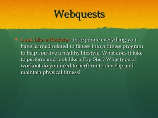 Look Like a  Rockstar - incorporate everything you have learned related to fitness into a fitness program to help you live a healthy lifestyle. What does it take to perform and look like a Pop Star? What type of workout do you need to perform to develop and maintain physical fitness? Webquests 