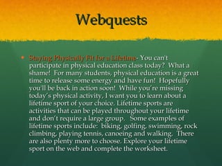Staying Physically Fit for a Lifetime - You can't participate in physical education class today?  What a shame!  For many students, physical education is a great time to release some energy and have fun!  Hopefully you'll be back in action soon!  While you’re missing today’s physical activity, I want you to learn about a lifetime sport of your choice. Lifetime sports are activities that can be played throughout your lifetime and don’t require a large group.   Some examples of lifetime sports include:  biking, golfing, swimming, rock climbing, playing tennis, canoeing and walking.  There are also plenty more to choose. Explore your lifetime sport on the web and complete the worksheet. Webquests 