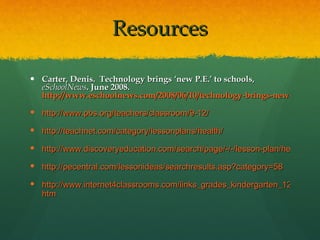 Resources Carter, Denis.  Technology brings ‘new P.E.’ to schools,  eSchoolNews . June 2008.  http://www.eschoolnews.com/2008/06/10/technology-brings-new-p-e-to-schools/ http://www.pbs.org/teachers/classroom/9-12/ http://teachnet.com/category/lessonplans/health/ http://www.discoveryeducation.com/search/page/-/-/lesson-plan/health/index.cfm http://pecentral.com/lessonideas/searchresults.asp?category=58 http://www.internet4classrooms.com/links_grades_kindergarten_12/health. htm 