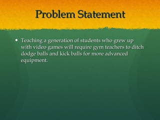 Problem Statement Teaching a generation of students who grew up with video games will require gym teachers to ditch dodge balls and kick balls for more advanced equipment. 