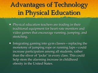 Advantages of Technology in Physical Education Physical education teachers are trading in their traditional equipment for heart-rate monitors and video games that encourage running, jumping, and stretching. Integrating gaming into gym classes—replacing the monotony of jumping rope or running laps—could increase participation among all students, rather than the sliver of "jocks" in every class. This could help stem   the alarming increase in childhood obesity in the United States. 