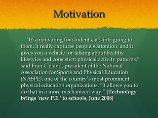 Motivation "It’s motivating for students, it’s intriguing to them, it really captures people’s attention, and it gives you a vehicle for talking about healthy lifestyles and consistent physical activity patterns," said Fran Cleland, president of the National Association for Sports and Physical Education (NASPE), one of the country’s most prominent physical education organizations. "It allows you to do that in a more mechanized way.” ( Technology brings ‘new P.E.’ to schools, June 2008) 