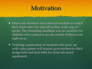 Motivation Heart-rate monitors have allowed students to watch their heart rates rise and fall as they walk, jog, or sprint. The immediate feedback was an incentive for children who wanted to see the results of their work right away. Teaching a generation of students who grew up with video games will require gym teachers to ditch dodge balls and kick balls for more advanced equipment. 