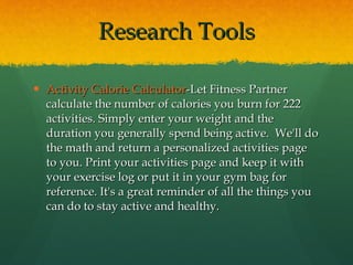 Research Tools Activity Calorie Calculator -Let Fitness Partner calculate the number of calories you burn for 222 activities. Simply enter your weight and the duration you generally spend being active.  We'll do the math and return a personalized activities page to you. Print your activities page and keep it with your exercise log or put it in your gym bag for reference. It's a great reminder of all the things you can do to stay active and healthy.  