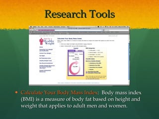 Calculate Your Body Mass Index :  Body mass index (BMI) is a measure of body fat based on height and weight that applies to adult men and women. Research Tools 
