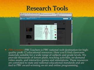 PBS Teachers -PBS Teachers is PBS' national web destination for high-quality preK-12 educational resources. Here you'll find classroom materials suitable for a wide range of subjects and grade levels. We provide thousands of lesson plans, teaching activities, on-demand video assets, and interactive games and simulations. These resources are correlated to state and national educational standards and are tied to PBS' award-winning on-air and online programming. Research Tools 