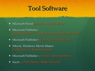 Tool Software Microsoft Word- Letter to a drunk driver Microsoft Publisher- Poster Contest!..."Good Health and Fitness Practices” Microsoft Publisher- Want Ad: Healthy Eater iMovie, Windows Movie Maker-  Public Service Announcements Microsoft Publisher –  Fitness Advertisements Excel-  A Puff Doesn’t Make You Cool 