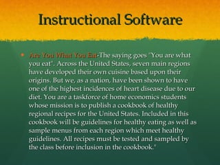 Instructional Software Are You What You Eat -The saying goes "You are what you eat". Across the United States, seven main regions have developed their own cuisine based upon their origins. But we, as a nation, have been shown to have one of the highest incidences of heart disease due to our diet. You are a taskforce of home economics students whose mission is to publish a cookbook of healthy regional recipes for the United States. Included in this cookbook will be guidelines for healthy eating as well as sample menus from each region which meet healthy guidelines. All recipes must be tested and sampled by the class before inclusion in the cookbook." 
