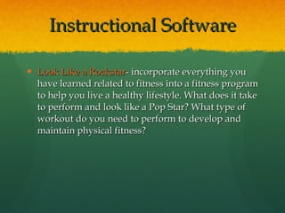 Look Like a  Rockstar - incorporate everything you have learned related to fitness into a fitness program to help you live a healthy lifestyle. What does it take to perform and look like a Pop Star? What type of workout do you need to perform to develop and maintain physical fitness? Instructional Software 