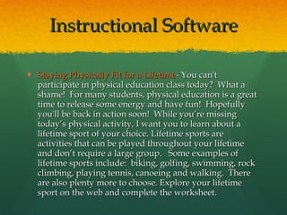 Staying Physically Fit for a Lifetime - You can't participate in physical education class today?  What a shame!  For many students, physical education is a great time to release some energy and have fun!  Hopefully you'll be back in action soon!  While you’re missing today’s physical activity, I want you to learn about a lifetime sport of your choice. Lifetime sports are activities that can be played throughout your lifetime and don’t require a large group.   Some examples of lifetime sports include:  biking, golfing, swimming, rock climbing, playing tennis, canoeing and walking.  There are also plenty more to choose. Explore your lifetime sport on the web and complete the worksheet. Instructional Software 