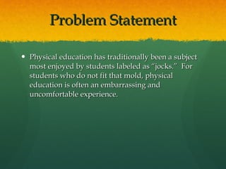 Problem Statement Physical education has traditionally been a subject most enjoyed by students labeled as “jocks.”  For students who do not fit that mold, physical education is often an embarrassing and uncomfortable experience.  