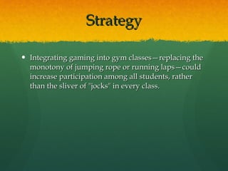 Strategy Integrating gaming into gym classes—replacing the monotony of jumping rope or running laps—could increase participation among all students, rather than the sliver of "jocks" in every class.  