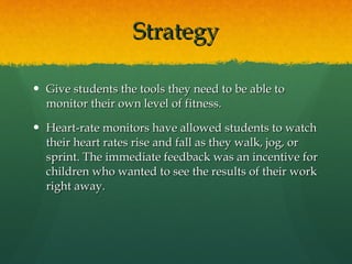 Strategy Give students the tools they need to be able to monitor their own level of fitness. Heart-rate monitors have allowed students to watch their heart rates rise and fall as they walk, jog, or sprint. The immediate feedback was an incentive for children who wanted to see the results of their work right away. 