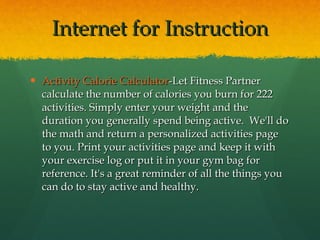 Internet for Instruction Activity Calorie Calculator -Let Fitness Partner calculate the number of calories you burn for 222 activities. Simply enter your weight and the duration you generally spend being active.  We'll do the math and return a personalized activities page to you. Print your activities page and keep it with your exercise log or put it in your gym bag for reference. It's a great reminder of all the things you can do to stay active and healthy.  