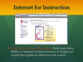Calculate Your Body Mass Index :  Body mass index (BMI) is a measure of body fat based on height and weight that applies to adult men and women. Internet for Instruction 
