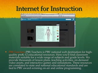 PBS Teachers -PBS Teachers is PBS' national web destination for high-quality preK-12 educational resources. Here you'll find classroom materials suitable for a wide range of subjects and grade levels. We provide thousands of lesson plans, teaching activities, on-demand video assets, and interactive games and simulations. These resources are correlated to state and national educational standards and are tied to PBS' award-winning on-air and online programming. Internet for Instruction 