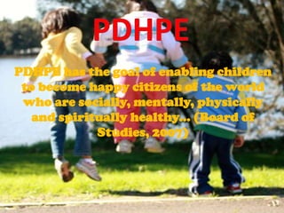 PDHPE PDHPE has the goal of enabling children to become happy citizens of the world who are socially, mentally, physically and spiritually healthy... (Board of Studies, 2007) 