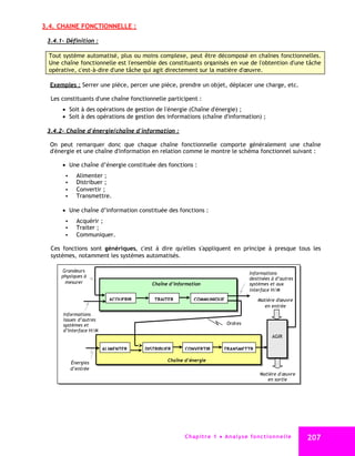 3.4. CHAINE FONCTIONNELLE :

 3.4.1- Définition :

  Tout système automatisé, plus ou moins complexe, peut être décomposé en chaînes fonctionnelles.
  Une chaîne fonctionnelle est l'ensemble des constituants organisés en vue de l'obtention d'une tâche
  opérative, c'est-à-dire d'une tâche qui agit directement sur la matière d'œuvre.

  Exemples : Serrer une pièce, percer une pièce, prendre un objet, déplacer une charge, etc.

  Les constituants d'une chaîne fonctionnelle participent :
        Soit à des opérations de gestion de l'énergie (Chaîne d'énergie) ;
        Soit à des opérations de gestion des informations (chaîne d'information) ;

 3.4.2- Chaîne d'énergie/chaîne d'information :

  On peut remarquer donc que chaque chaîne fonctionnelle comporte généralement une chaîne
  d'énergie et une chaîne d'information en relation comme le montre le schéma fonctionnel suivant :

        Une chaîne d’énergie constituée des fonctions :
           Alimenter ;
           Distribuer ;
           Convertir ;
           Transmettre.

        Une chaîne d’information constituée des fonctions :
           Acquérir ;
           Traiter ;
           Communiquer.

  Ces fonctions sont génériques, c'est à dire qu'elles s'appliquent en principe à presque tous les
  systèmes, notamment les systèmes automatisés.

      Grandeurs                                                                        Informations
      physiques à                                                                      destinées à d’autres
       mesurer                          Chaîne d’information                           systèmes et aux
                                                                                       interface H/M
                           ACQUERIR      TRAITER         COMMUNIQUE                        Matière d'œuvre
                                                                                              en entrée
       Informations
       issues d’autres
       systèmes et                                                         Ordres
       d’Interface H/M
                                                                                                  AGIR

                         ALIMENTER    DISTRIBUER     CONVERTIR           TRANSMETTR

          Énergies                            Chaîne d’énergie
          d’entrée
                                                                                            Matière d' œuvre
                                                                                               en sortie




                                                     C ha p i t r e 1 An a l y s e f o n c t i o n n e l l e   207
 