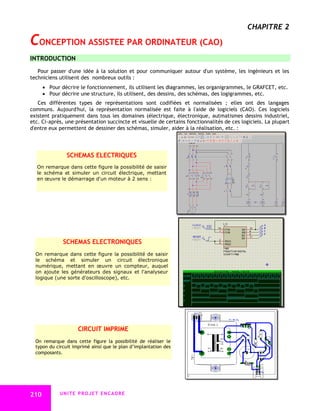 CHAPITRE 2

CONCEPTION ASSISTEE PAR ORDINATEUR (CAO)
INTRODUCTION
   Pour passer d'une idée à la solution et pour communiquer autour d'un système, les ingénieurs et les
techniciens utilisent des nombreux outils :
       Pour décrire le fonctionnement, ils utilisent les diagrammes, les organigrammes, le GRAFCET, etc.
       Pour décrire une structure, ils utilisent, des dessins, des schémas, des logigrammes, etc.
   Ces différentes types de représentations sont codifiées et normalisées ; elles ont des langages
communs. Aujourd'hui, la représentation normalisée est faite à l'aide de logiciels (CAO). Ces logiciels
existent pratiquement dans tous les domaines (électrique, électronique, autmatismes dessins industriel,
etc. Ci-après, une présentation succincte et visuelle de certains fonctionnalités de ces logiciels. La plupart
d'entre eux permettent de dessiner des schémas, simuler, aider à la réalisation, etc. :




                SCHEMAS ELECTRIQUES
  On remarque dans cette figure la possibilité de saisir
  le schéma et simuler un circuit électrique, mettant
  en œuvre le démarrage d'un moteur à 2 sens :




              SCHEMAS ELECTRONIQUES
  On remarque dans cette figure la possibilité de saisir
  le schéma et simuler un circuit électronique
  numérique, mettant en œuvre un compteur, auquel
  on ajoute les générateurs des signaux et l'analyseur
  logique (une sorte d'oscilloscope), etc.




                     CIRCUIT IMPRIME
  On remarque dans cette figure la possibilité de réaliser le
  typon du circuit imprimé ainsi que le plan d’implantation des
  composants.




210         UNITE PROJET ENCADRE
 