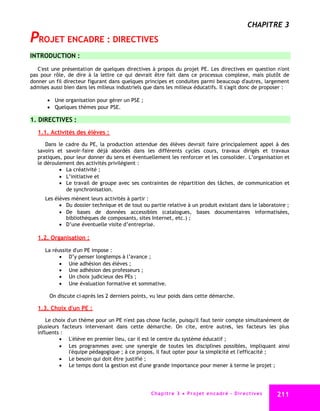 CHAPITRE 3
PROJET ENCADRE : DIRECTIVES
INTRODUCTION :

   C'est une présentation de quelques directives à propos du projet PE. Les directives en question n'ont
pas pour rôle, de dire à la lettre ce qui devrait être fait dans ce processus complexe, mais plutôt de
donner un fil directeur figurant dans quelques principes et conduites parmi beaucoup d'autres, largement
admises aussi bien dans les milieux industriels que dans les milieux éducatifs. Il s'agit donc de proposer :

        Une organisation pour gérer un PSE ;
        Quelques thèmes pour PSE.

1. DIRECTIVES :
   1.1. Activités des élèves :
      Dans le cadre du PE, la production attendue des élèves devrait faire principalement appel à des
   savoirs et savoir-faire déjà abordés dans les différents cycles cours, travaux dirigés et travaux
   pratiques, pour leur donner du sens et éventuellement les renforcer et les consolider. L’organisation et
   le déroulement des activités privilégient :
             La créativité ;
             L’initiative et
             Le travail de groupe avec ses contraintes de répartition des tâches, de communication et
               de synchronisation.
      Les élèves mènent leurs activités à partir :
             Du dossier technique et de tout ou partie relative à un produit existant dans le laboratoire ;
             De bases de données accessibles (catalogues, bases documentaires informatisées,
               bibliothèques de composants, sites Internet, etc.) ;
             D’une éventuelle visite d’entreprise.

   1.2. Organisation :

      La réussite d'un PE impose :
             D’y penser longtemps à l’avance ;
             Une adhésion des élèves ;
             Une adhésion des professeurs ;
             Un choix judicieux des PEs ;
             Une évaluation formative et sommative.

        On discute ci-après les 2 derniers points, vu leur poids dans cette démarche.

   1.3. Choix d'un PE :
       Le choix d'un thème pour un PE n'est pas chose facile, puisqu'il faut tenir compte simultanément de
   plusieurs facteurs intervenant dans cette démarche. On cite, entre autres, les facteurs les plus
   influents :
             L'élève en premier lieu, car il est le centre du système éducatif ;
             Les programmes avec une synergie de toutes les disciplines possibles, impliquant ainsi
                 l'équipe pédagogique ; à ce propos, il faut opter pour la simplicité et l'efficacité ;
             Le besoin qui doit être justifié ;
             Le temps dont la gestion est d'une grande importance pour mener à terme le projet ;




                                                  C ha p i t r e 3 P r o j e t e n c a d r é - D i r e c t i v e s   211
 