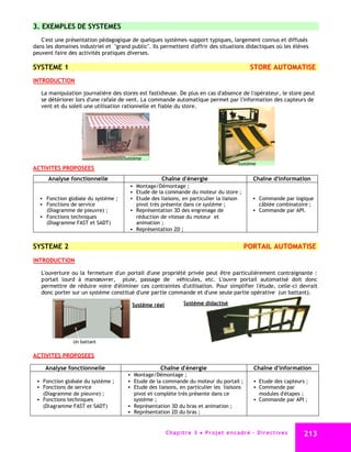 3. EXEMPLES DE SYSTEMES
   C'est une présentation pédagogique de quelques systèmes -support typiques, largement connus et diffusés
dans les domaines industriel et "grand public". Ils permettent d'offrir des situations didactiques où les élèves
peuvent faire des activités pratiques diverses.

SYSTEME 1                                                                                           STORE AUTOMATISE
INTRODUCTION

   La manipulation journalière des stores est fastidieuse. De plus en cas d'absence de l'opérateur, le store peut
   se détériorer lors d'une rafale de vent. La commande automatique permet par l'information des capteurs de
   vent et du soleil une utilisation rationnelle et fiable du store.




                                    Système
                                                                                             Système
ACTIVITES PROPOSEES
      Analyse fonctionnelle                         Chaîne d'énergie                                 Chaîne d'information
                                        Montage/Démontage ;
                                        Etude de la commande du moteur du store ;
   Fonction globale du système ;       Etude des liaisons, en particulier la liaison                Commande par logique
   Fonctions de service                 pivot très présente dans ce système ;                          câblée combinatoire ;
    (Diagramme de pieuvre) ;            Représentation 3D des engrenage de                           Commande par API.
   Fonctions techniques                 réduction de vitesse du moteur et
    (Diagramme FAST et SADT)             animation ;
                                        Représentation 2D ;


SYSTEME 2                                                                                       PORTAIL AUTOMATISE
INTRODUCTION

   L'ouverture ou la fermeture d'un portail d'une propriété privée peut être particulièrement contraignante :
   portail lourd à manœuvrer, pluie, passage de véhicules, etc. L'ouvre portail automatisé doit donc
   permettre de réduire voire d'éliminer ces contraintes d'utilisation. Pour simplifier l'étude, celle-ci devrait
   donc porter sur un système constitué d'une partie commande et d'une seule partie opérative (un battant).

                                        Système réel            Système didactisé




                Un battant

ACTIVITES PROPOSEES

     Analyse fonctionnelle                         Chaîne d'énergie                                  Chaîne d'information
                                       Montage/Démontage ;
  Fonction globale du système ;       Etude de la commande du moteur du portail ;                   Etude des capteurs ;
  Fonctions de service                Etude des liaisons, en particulier les liaisons               Commande par
    (Diagramme de pieuvre) ;            pivot et complète très présente dans ce                         modules d'étapes ;
  Fonctions techniques                 système ;                                                     Commande par API ;
    (Diagramme FAST et SADT)           Représentation 3D du bras et animation ;
                                       Représentation 2D du bras ;



                                                       C ha p i t r e 3 P r o j e t e n c a d r é - D i r e c t i v e s     213
 