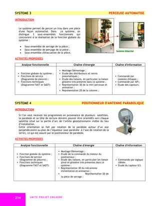 SYSTEME 3                                                                              PERCEUSE AUTOMATISE

INTRODUCTION


  Le système permet de percer un trou dans une pièce
  d'une façon automatisé. Dans        ce système, on
  distingue 3 sous–ensembles fonctionnels qui
  concourent à la réalisation de la fonction globale du
  système :

    Sous–ensemble de serrage de la pièce ;
    Sous–ensemble de perçage de la pièce ;
                                                                                          Système didactisé
    Sous–ensemble d'évacuation de la pièce.

ACTIVITES PROPOSEES

      Analyse fonctionnelle                       Chaîne d'énergie                        Chaîne d'information

                                      Montage/Démontage ;
   Fonction globale du système ;     Etude des distributeurs et vernis
   Fonctions de service                pneumatiques ;                                     Commande par
    (Diagramme de pieuvre) ;          Etude des liaisons, en particulier la liaison        modules d'étapes ;
   Fonctions techniques               glissière très présente dans ce système ;           Commande par API ;
    (Diagramme FAST et SADT)          Représentation 3D de la mini perceuse et            Etude des capteurs.
                                       animation ;
                                      Représentation 2D de la colonne ;




SYSTEME 4                                                 POSITIONNEUR D'ANTENNE PARABOLIQUE
INTRODUCTION

  Si l’on veut recevoir les programmes en provenance de plusieurs satellites,
  la parabole et sa tête de lecture doivent pouvoir être orientéEs vers chaque
  satellite situé sur la partie d’arc de l’orbite géostationnaire visible du lieu
  d’installation.
  Cette orientation se fait par rotation de la parabole autour d’un axe
  perpendiculaire au plan de l’équateur (axe parallèle à l’axe de rotation de la
  terre), ce qui est assuré par le positionneur de parabole.

ACTIVITES PROPOSEES

    Analyse fonctionnelle                         Chaîne d'énergie                        Chaîne d'information

                                     Montage/Démontage ;
  Fonction globale du système ;     Etude de la commande du moteur du
  Fonctions de service                positionneur ;
   (Diagramme de pieuvre) ;          Etude des liaisons, en particulier les liaison       Commande par logique
  Fonctions techniques               pivot et glissière très présentes dans ce             câblée.
   (Diagramme FAST et SADT)           système ;                                            Etude du capteur ILS.
                                     Représentation 3D du mécanisme
                                      d'orientation et animation ;
                                                             Représentation 2D de
                                      la pièce de serrage ;




214         UNITE PROJET ENCADRE
 