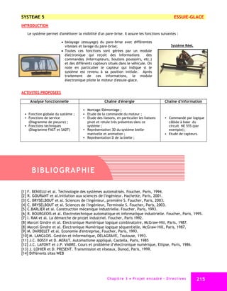 SYSTEME 5                                                                                                    ESSUIE-GLACE
INTRODUCTION

   Le système permet d'améliorer la visibilité d'un pare-brise. Il assure les fonctions suivantes :

                        balayage (essuyage) du pare-brise avec différentes
                         vitesses et lavage du pare-brise;                                                Système RéeL
                        Toutes ces fonctions sont gérées par un module
                         électronique qui reçoit des informations           des
                         commandes (interrupteurs, boutons poussoirs, etc.)
                         et des différents capteurs situés dans le véhicule. On
                         note en particulier le capteur qui indique si le
                         système est revenu à sa position initiale. Après
                         traitement de ces informations, le module
                         électronique pilote le moteur d'essuie-glace.


ACTIVITES PROPOSEES

     Analyse fonctionnelle                          Chaîne d'énergie                                 Chaîne d'information

                                       Montage/Démontage ;
  Fonction globale du système ;       Etude de la commande du moteur ;
  Fonctions de service                Etude des liaisons, en particulier les liaisons               Commande par logique
   (Diagramme de pieuvre) ;             pivot et rotule très présentes dans ce                         câblée à base du
  Fonctions techniques                 système ;                                                      circuit NE 555 (par
   (Diagramme FAST et SADT)            Représentation 3D du système bielle-                           exemple) ;
                                        manivelle et animation ;                                      Etude de capteurs.
                                       Représentation D de la bielle ;




     BIBLIOG R AP HI E

[1] F. BENIELLI et al. Technologie des systèmes automatisés. Foucher, Paris, 1994.
[2] R. GOURANT et al.Initiation aux sciences de l'ingénieur. Hachette, Paris, 2001.
[3] C. BRYSELBOUT et al. Sciences de l'ingénieur, première S. Foucher, Paris, 2003.
[4] C. BRYSELBOUT et al. Sciences de l'ingénieur, Terminale S. Foucher, Paris, 2003.
[5] C.BARLIER et al. Construction mécanique industrielle. Foucher, Paris, 1993.
[6] R. BOURGEOIS et al. Electrotechnique automatique et informatique industrielle. Foucher, Paris, 1995.
[7] I. RAK et al. La démarche de projet industriel. Foucher, Paris 1992.
[8] Marcel Gindre et al. Electronique Numérique logique combinatoire, McGraw-Hill, Paris, 1987.
[8] Marcel Gindre et al. Electronique Numérique logique séquentielle, McGraw-Hill, Paris, 1987.
[9] M. DARBELET et al. Economie d'entreprise, Foucher, Paris, 1993.
[10] M. LANGLOIS. Gestion et informatique, DELAGRAVE, Toulouse, 1993.
[11] J.C. BOSSY et D. MERAT. Automatisme appliqué, Castella, Paris, 1985
[12] J.C. LAFONT et J.P. VABRE. Cours et problème d’électronique numérique, Ellipse, Paris, 1986.
[13] J. LOHIER et D. PRESENT. Transmission et réseaux, Dunod, Paris, 1999.
[14] Différents sites WEB




                                                      C ha p i t r e 3 P r o j e t e n c a d r é - D i r e c t i v e s   215
 