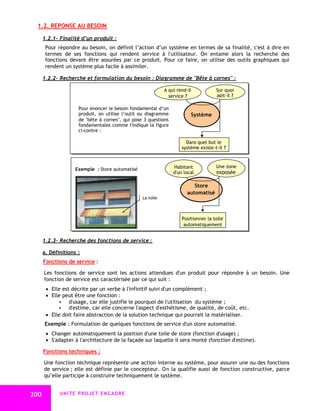 1.2. REPONSE AU BESOIN

      1.2.1- Finalité d’un produit :
       Pour répondre au besoin, on définit l’action d’un système en termes de sa finalité, c'est à dire en
       termes de ses fonctions qui rendent service à l'utilisateur. On entame alors la recherche des
       fonctions devant être assurées par ce produit. Pour ce faire, on utilise des outils graphiques qui
       rendent un système plus facile à assimiler.

      1.2.2- Recherche et formulation du besoin : Diagramme de "Bête à cornes" :

                                                            A qui rend-il           Sur quoi
                                                              service ?             agit-il ?

                     Pour énoncer le besoin fondamental d’un
                     produit, on utilise l’outil ou diagramme           Système
                     de "bête à cornes", qui pose 3 questions
                     fondamentales comme l'indique la figure
                     ci-contre :

                                                                      Dans quel but le
                                                                    système existe-t-il ?



                                                                Habitant            Une zone
                    Exemple : Store automatisé
                                                                d'un local          exposée

                                                                          Store
                                                                       automatisé
                                                 La toile



                                                                    Positionner la toile
                                                                     automatiquement


      1.2.3- Recherche des fonctions de service :

      a. Définitions :
      Fonctions de service :

      Les fonctions de service sont les actions attendues d'un produit pour répondre à un besoin. Une
      fonction de service est caractérisée par ce qui suit :
        Elle est décrite par un verbe à l'infinitif suivi d'un complément ;
        Elle peut être une fonction :
              d'usage, car elle justifie le pourquoi de l'utilisation du système ;
              d'estime, car elle concerne l'aspect d'esthétisme, de qualité, de coût, etc.
        Elle doit faire abstraction de la solution technique qui pourrait la matérialiser.
      Exemple : Formulation de quelques fonctions de service d'un store automatisé.
        Changer automatiquement la position d'une toile de store (fonction d'usage) ;
        S'adapter à l'architecture de la façade sur laquelle il sera monté (fonction d'estime).

      Fonctions techniques :

      Une fonction technique représente une action interne au système, pour assurer une ou des fonctions
      de service ; elle est définie par le concepteur. On la qualifie aussi de fonction constructive, parce
      qu’elle participe à construire techniquement le système.


200          UNITE PROJET ENCADRE
 