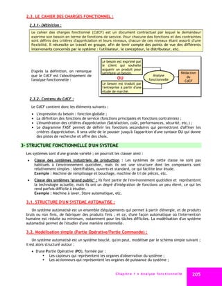 2.3. LE CAHIER DES CHARGES FONCTIONNEL :

    2.3.1- Définition :
     Le cahier des charges fonctionnel (CdCF) est un document contractuel par lequel le demandeur
     exprime son besoin en terme de fonctions de service. Pour chacune des fonctions et des contraintes
     sont définis des critères d'appréciation et leurs niveaux, chacun de ces niveaux étant assorti d'une
     flexibilité. Il nécessite un travail en groupe, afin de tenir compte des points de vue des différents
     intervenants concernés par le système : l'utilisateur, le concepteur, le distributeur, etc.


                                                Le besoin est exprimé par
                                                le client qui souhaite
                                                acquérir un produit pour
     D'après la définition, on remarque                                                                         Rédaction
                                                satisfaire un besoin.
     que le CdCF est l'aboutissement de                                                 Analyse                    du
     l'analyse fonctionnelle :                            OU                         fonctionnelle                CdCF
                                                Le besoin est traduit par
                                                l'entreprise à partir d'une
                                                étude de marché.

    2.3.2- Contenu du CdCF :

     Le CdCF contient donc les éléments suivants :
        L'expression du besoin : fonction globale ;
        La définition des fonctions de service (fonctions principales et fonctions contraintes) ;
        L'énumération des critères d'appréciation (Satisfaction, coût, performances, sécurité, etc.) ;
        Le diagramme FAST permet de définir les fonctions secondaires qui permettront d'affiner les
         critères d'appréciation. Il sera utile de le pousser jusqu'à l'apparition d'une syntaxe OU qui donne
         des pistes de recherche et offre des choix.

3- STRUCTURE FONCTIONNELLE D'UN SYSTEME
  Les systèmes sont d'une grande variété ; on pourrait les classer ainsi :
   Classe des systèmes industriels de production : Les systèmes de cette classe ne sont pas
    habituels à l'environnement quotidien, mais ils ont une structure dont les composants sont
    relativement simples : identifiables, ouverts et standard, ce qui facilite leur étude.
    Exemple : Machine de remplissage et bouchage, machine de tri de pièces, etc.
   Classe des systèmes "grand public" : Ils font partie de l'environnement quotidien et représentent
    la technologie actuelle, mais ils ont un degré d'intégration de fonctions un peu élevé, ce qui les
    rend parfois difficile à étudier.
    Exemple : Machine à laver, Store automatique, etc.

  3.1. STRUCTURE D'UN SYSTEME AUTOMATISE :
     Un système automatisé est un ensemble d'équipements qui permet à partir d'énergie, et de produits
  bruts ou non finis, de fabriquer des produits finis ; et ce, d'une façon automatique où l'intervention
  humaine est réduite au minimum, notamment pour les tâches difficiles. La modélisation d'un système
  automatisé permet de l'étudier d'une manière rationnelle.

  3.2. Modélisation simple (Partie Opérative/Partie Commande) :
      Un système automatisé est un système bouclé, qu'on peut, modéliser par le schéma simple suivant ;
  il est alors structuré autour :
      D'une Partie Opérative (PO), formée par :
            Les capteurs qui représentent les organes d'observation du système ;
            Les actionneurs qui représentent les organes de puissance du système ;


                                                         C ha p i t r e 1 An a l y s e f o n c t i o n n e l l e     205
 