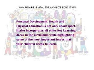 WHY PD/H/PE IS VITAL FOR A CHILD’S EDUCATION
Personal Development, Health and
Physical Education is not only about sport.
It also incorporates all other Key Learning
Areas in the cirriculum while highlighting
some of the most important issues that
your children needs to learn.
 