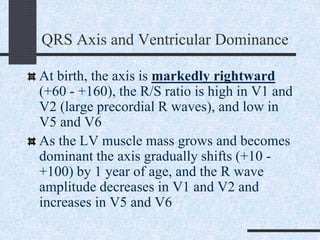 QRS Axis and Ventricular Dominance
At birth, the axis is markedly rightward
(+60 - +160), the R/S ratio is high in V1 and
V2 (large precordial R waves), and low in
V5 and V6
As the LV muscle mass grows and becomes
dominant the axis gradually shifts (+10 -
+100) by 1 year of age, and the R wave
amplitude decreases in V1 and V2 and
increases in V5 and V6
 