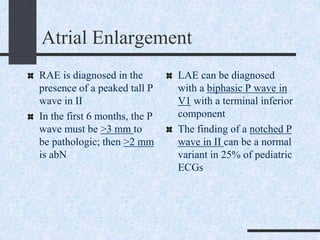 Atrial Enlargement
RAE is diagnosed in the
presence of a peaked tall P
wave in II
In the first 6 months, the P
wave must be >3 mm to
be pathologic; then >2 mm
is abN
LAE can be diagnosed
with a biphasic P wave in
V1 with a terminal inferior
component
The finding of a notched P
wave in II can be a normal
variant in 25% of pediatric
ECGs
 