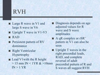 RVH
Large R wave in V1 and
large S wave in V6
Upright T wave in V1-V3
RAD
Persistent pattern of RV
dominance
Right Ventricular
Hypertrophy
Diagnosis depends on age
adjusted values for R
wave and S wave
amplitudes
A qR complex or rSR’
pattern in V1 can also be
seen
Upright T waves in the
right precordial leads,
RAD, and complete
reversal of adult
precordial pattern of R and
S waves all suggest RVH
Lead V1with the R height
> 15 mm IN < 1YR & >10mm
IN > 1 YR
 