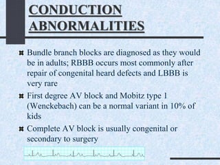 CONDUCTION
ABNORMALITIES
Bundle branch blocks are diagnosed as they would
be in adults; RBBB occurs most commonly after
repair of congenital heard defects and LBBB is
very rare
First degree AV block and Mobitz type 1
(Wenckebach) can be a normal variant in 10% of
kids
Complete AV block is usually congenital or
secondary to surgery
 