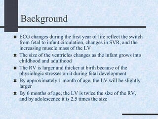 Background
ECG changes during the first year of life reflect the switch
from fetal to infant circulation, changes in SVR, and the
increasing muscle mass of the LV
The size of the ventricles changes as the infant grows into
childhood and adulthood
The RV is larger and thicker at birth because of the
physiologic stresses on it during fetal development
By approximately 1 month of age, the LV will be slightly
larger
By 6 months of age, the LV is twice the size of the RV,
and by adolescence it is 2.5 times the size
 