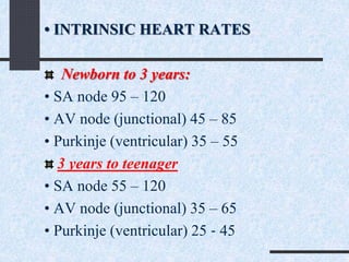 • INTRINSIC HEART RATES
Newborn to 3 years:
• SA node 95 – 120
• AV node (junctional) 45 – 85
• Purkinje (ventricular) 35 – 55
3 years to teenager
• SA node 55 – 120
• AV node (junctional) 35 – 65
• Purkinje (ventricular) 25 ‐ 45
 