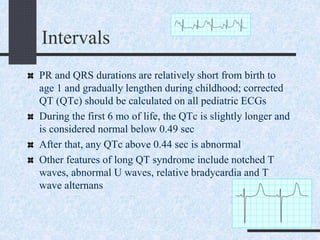 Intervals
PR and QRS durations are relatively short from birth to
age 1 and gradually lengthen during childhood; corrected
QT (QTc) should be calculated on all pediatric ECGs
During the first 6 mo of life, the QTc is slightly longer and
is considered normal below 0.49 sec
After that, any QTc above 0.44 sec is abnormal
Other features of long QT syndrome include notched T
waves, abnormal U waves, relative bradycardia and T
wave alternans
 