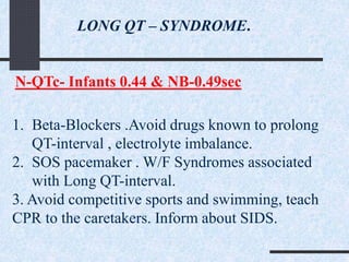 LONG QT – SYNDROME.
N-QTc- Infants 0.44 & NB-0.49sec
1. Beta-Blockers .Avoid drugs known to prolong
QT-interval , electrolyte imbalance.
2. SOS pacemaker . W/F Syndromes associated
with Long QT-interval.
3. Avoid competitive sports and swimming, teach
CPR to the caretakers. Inform about SIDS.
 