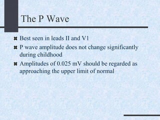 The P Wave
Best seen in leads II and V1
P wave amplitude does not change significantly
during childhood
Amplitudes of 0.025 mV should be regarded as
approaching the upper limit of normal
 