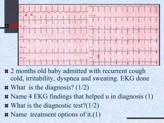 10
2 months old baby admitted with recurrent cough
cold, irritability, dyspnea and sweating. EKG done
What is the diagnosis? (1/2)
Name 4 EKG findings that helped u in diagnosis (1)
What is the diagnostic test?(1/2)
Name treatment options of it.(1)
 