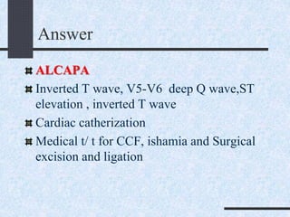 Answer
ALCAPA
Inverted T wave, V5-V6 deep Q wave,ST
elevation , inverted T wave
Cardiac catherization
Medical t/ t for CCF, ishamia and Surgical
excision and ligation
 