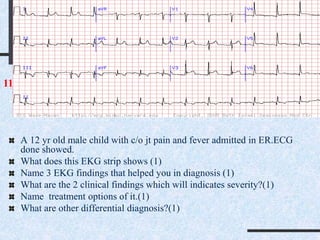 A 12 yr old male child with c/o jt pain and fever admitted in ER.ECG
done showed.
What does this EKG strip shows (1)
Name 3 EKG findings that helped you in diagnosis (1)
What are the 2 clinical findings which will indicates severity?(1)
Name treatment options of it.(1)
What are other differential diagnosis?(1)
11
 