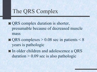 The QRS Complex
QRS complex duration is shorter,
presumable because of decreased muscle
mass
QRS complexes > 0.08 sec in patients < 8
years is pathologic
In older children and adolescence a QRS
duration > 0.09 sec is also pathologic
 