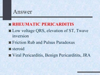 Answer
RHEUMATIC PERICARDITIS
Low voltage QRS, elevation of ST, Twave
inversion
Friction Rub and Pulsus Paradoxus
steroid
Viral Pericarditis, Benign Pericarditits, JRA
 